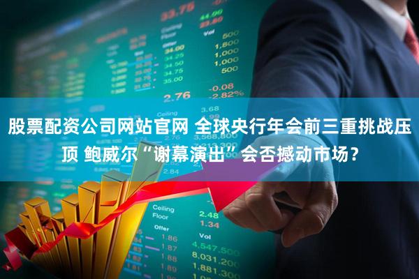 股票配资公司网站官网 全球央行年会前三重挑战压顶 鲍威尔“谢幕演出”会否撼动市场？