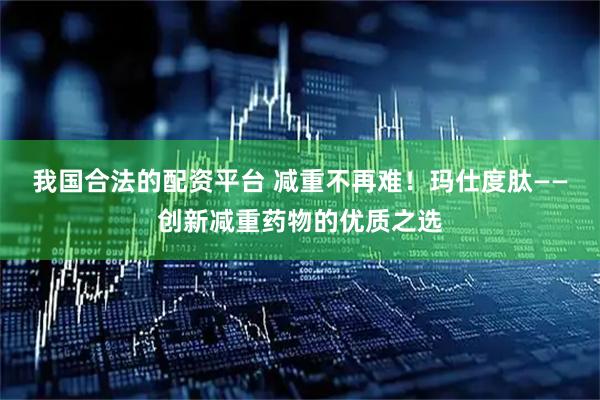 我国合法的配资平台 减重不再难！玛仕度肽——创新减重药物的优质之选
