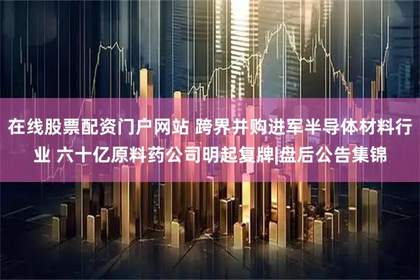 在线股票配资门户网站 跨界并购进军半导体材料行业 六十亿原料药公司明起复牌|盘后公告集锦
