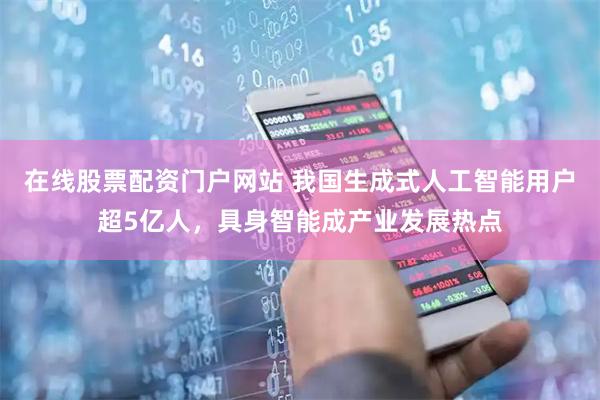 在线股票配资门户网站 我国生成式人工智能用户超5亿人，具身智能成产业发展热点
