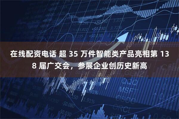 在线配资电话 超 35 万件智能类产品亮相第 138 届广交会，参展企业创历史新高