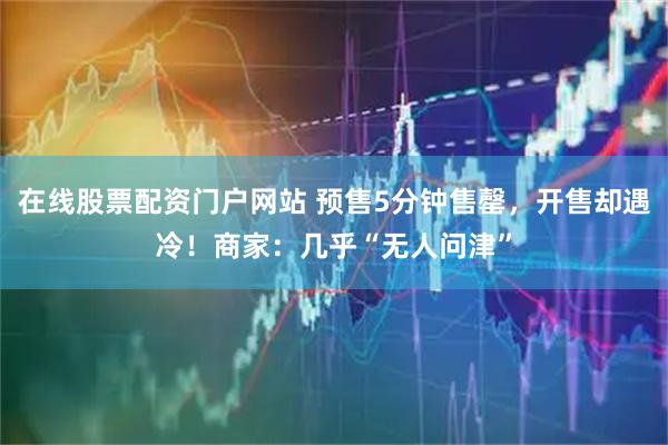 在线股票配资门户网站 预售5分钟售罄，开售却遇冷！商家：几乎“无人问津”