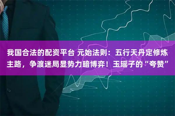 我国合法的配资平台 元始法则：五行天丹定修炼主路，争渡迷局显势力暗博弈！玉瑶子的“夸赞”