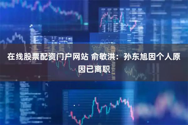 在线股票配资门户网站 俞敏洪：孙东旭因个人原因已离职