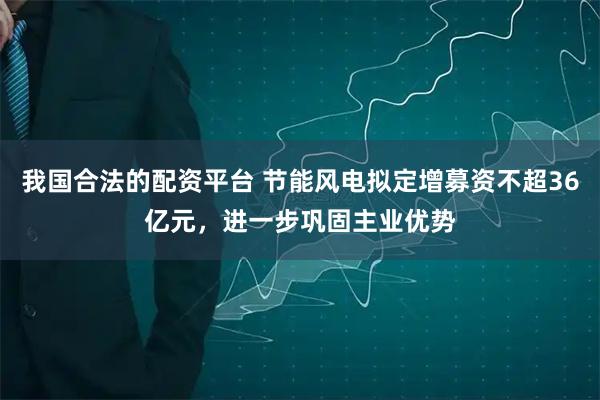 我国合法的配资平台 节能风电拟定增募资不超36亿元，进一步巩固主业优势