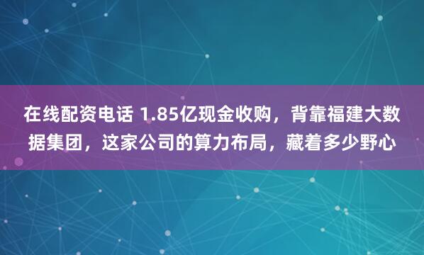在线配资电话 1.85亿现金收购，背靠福建大数据集团，这家公司的算力布局，藏着多少野心