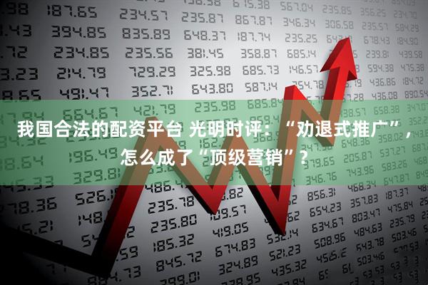 我国合法的配资平台 光明时评:“劝退式推广”,怎么成了“顶级营销”?