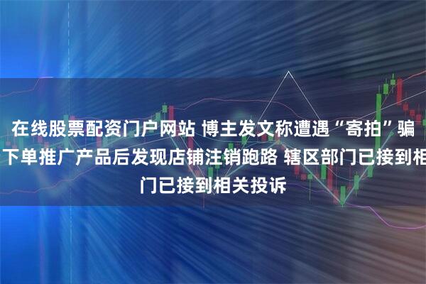 在线股票配资门户网站 博主发文称遭遇“寄拍”骗局 自费下单推广产品后发现店铺注销跑路 辖区部门已接到相关投诉