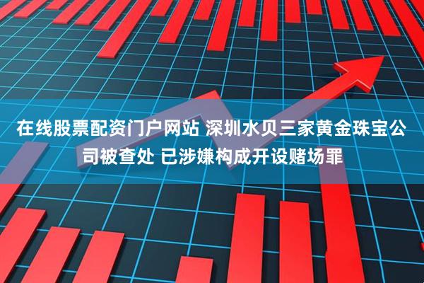 在线股票配资门户网站 深圳水贝三家黄金珠宝公司被查处 已涉嫌构成开设赌场罪