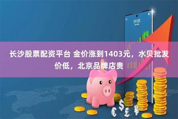 长沙股票配资平台 金价涨到1403元，水贝批发价低，北京品牌店贵