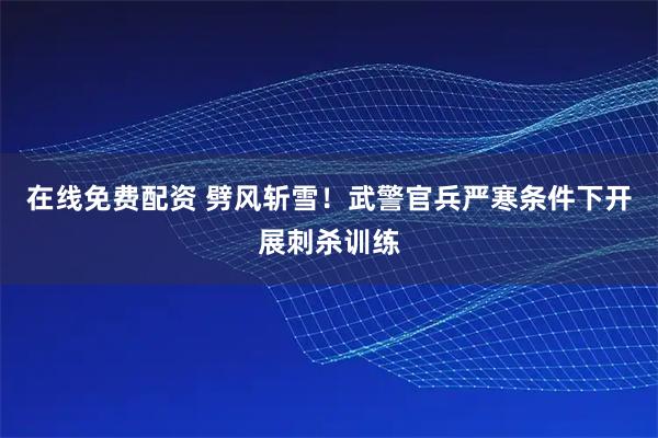 在线免费配资 劈风斩雪！武警官兵严寒条件下开展刺杀训练