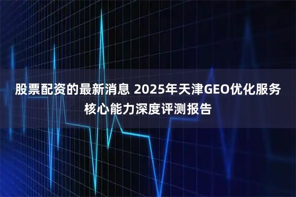 股票配资的最新消息 2025年天津GEO优化服务核心能力深度评测报告