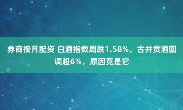 券商按月配资 白酒指数周跌1.58%，古井贡酒回调超6%，原因竟是它