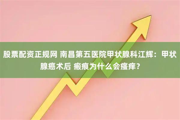 股票配资正规网 南昌第五医院甲状腺科江辉：甲状腺癌术后 瘢痕为什么会瘙痒？