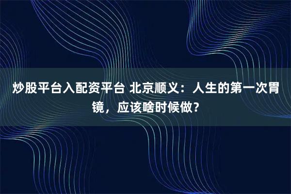 炒股平台入配资平台 北京顺义：人生的第一次胃镜，应该啥时候做？