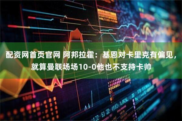 配资网首页官网 阿邦拉霍：基恩对卡里克有偏见，就算曼联场场10-0他也不支持卡帅