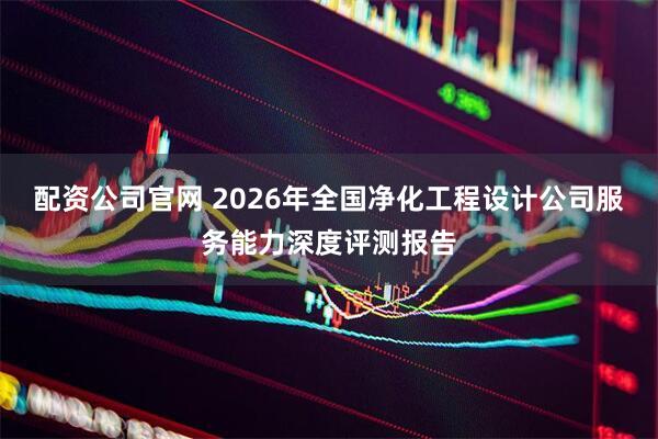 配资公司官网 2026年全国净化工程设计公司服务能力深度评测报告
