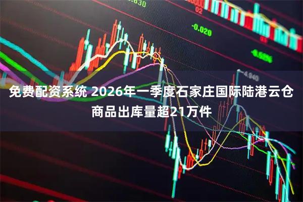 免费配资系统 2026年一季度石家庄国际陆港云仓商品出库量超21万件