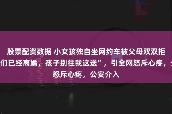 股票配资数据 小女孩独自坐网约车被父母双双拒收！“我们已经离婚，孩子别往我这送”，引全网怒斥心疼，公安介入