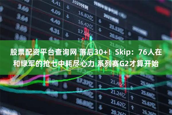 股票配资平台查询网 落后30+！Skip：76人在和绿军的抢七中耗尽心力 系列赛G2才算开始