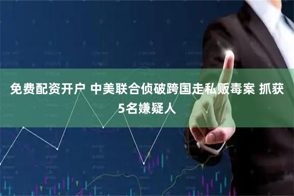 免费配资开户 中美联合侦破跨国走私贩毒案 抓获5名嫌疑人